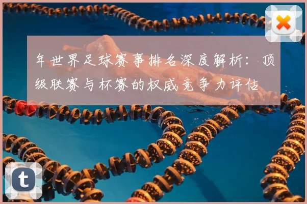 年世界足球赛事排名深度解析：顶级联赛与杯赛的权威竞争力评估