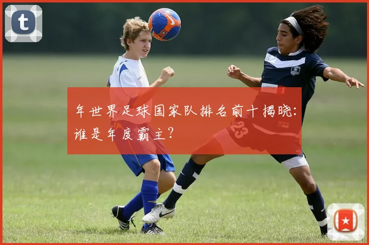 年世界足球国家队排名前十揭晓：谁是年度霸主？