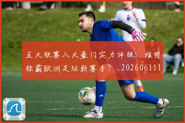 五大联赛八大豪门实力评级：谁将称霸欧洲足坛新赛季？_20260611141020