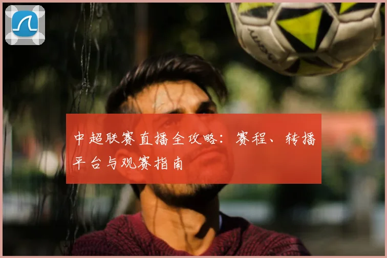 中超联赛直播全攻略：赛程、转播平台与观赛指南