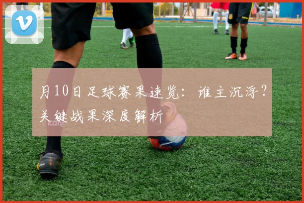 月10日足球赛果速览：谁主沉浮？关键战果深度解析