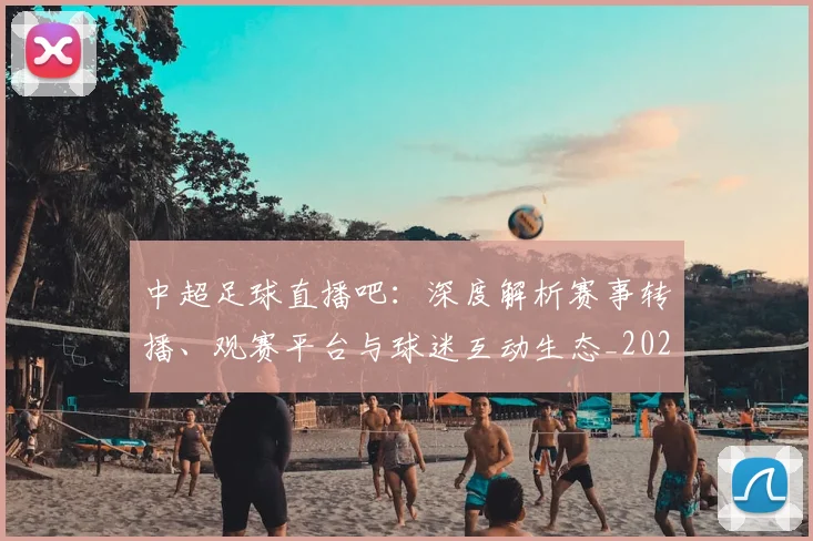 中超足球直播吧：深度解析赛事转播、观赛平台与球迷互动生态_20260611140952