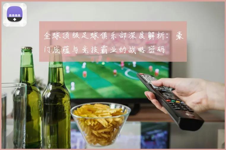 全球顶级足球俱乐部深度解析：豪门底蕴与竞技霸业的战略密码